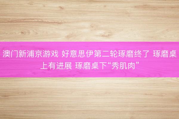 澳门新浦京游戏 好意思伊第二轮琢磨终了 琢磨桌上有进展 琢磨桌下“秀肌肉”
