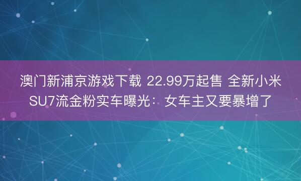 澳门新浦京游戏下载 22.99万起售 全新小米SU7流金粉实车曝光：女车主又要暴增了