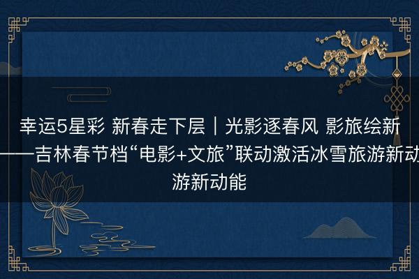 幸运5星彩 新春走下层｜光影逐春风 影旅绘新景——吉林春节档“电影+文旅”联动激活冰雪旅游新动能