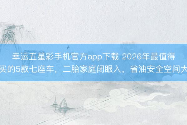 幸运五星彩手机官方app下载 2026年最值得买的5款七座车，二胎家庭闭眼入，省油安全空间大