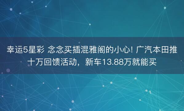 幸运5星彩 念念买插混雅阁的小心! 广汽本田推十万回馈活动，新车13.88万就能买