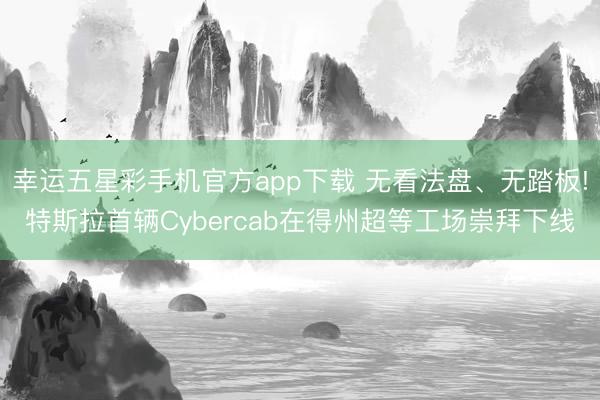 幸运五星彩手机官方app下载 无看法盘、无踏板!特斯拉首辆Cybercab在得州超等工场崇拜下线