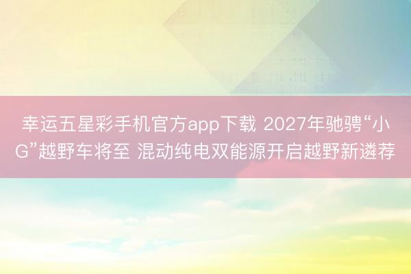 幸运五星彩手机官方app下载 2027年驰骋“小G”越野车将至 混动纯电双能源开启越野新遴荐