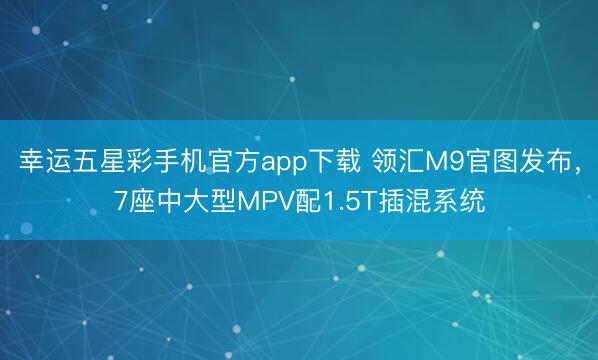 幸运五星彩手机官方app下载 领汇M9官图发布,7座中大型MPV配1.5T插混系统