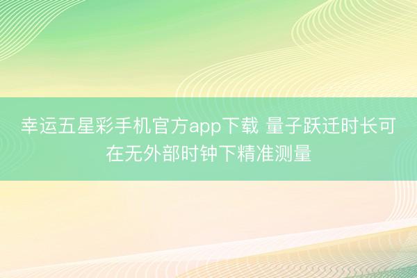 幸运五星彩手机官方app下载 量子跃迁时长可在无外部时钟下精准测量