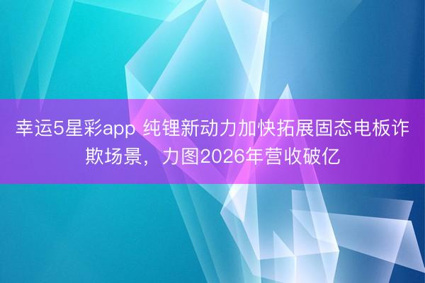 幸运5星彩app 纯锂新动力加快拓展固态电板诈欺场景,力图2026年营收破亿