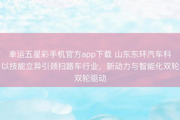 幸运五星彩手机官方app下载 山东东环汽车科技：以技能立异引颈扫路车行业，新动力与智能化双轮驱动