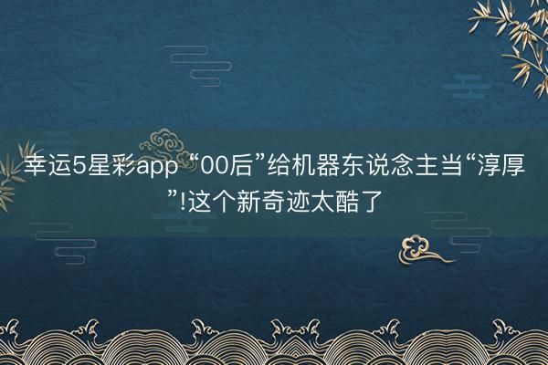 幸运5星彩app “00后”给机器东说念主当“淳厚”!这个新奇迹太酷了