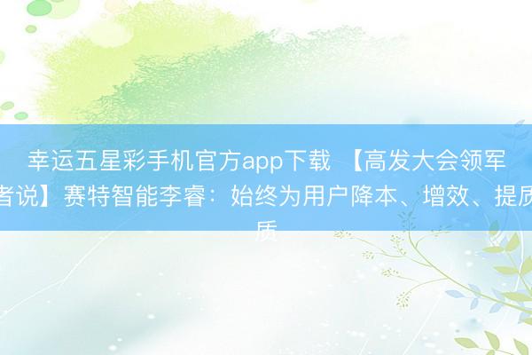 幸运五星彩手机官方app下载 【高发大会领军者说】赛特智能李睿：始终为用户降本、增效、提质