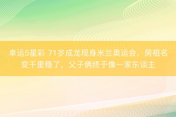 幸运5星彩 71岁成龙现身米兰奥运会,房祖名变千里稳了,父子俩终于像一家东谈主