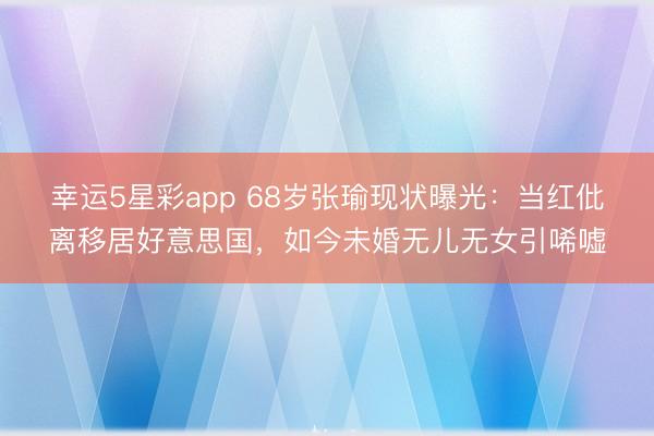 幸运5星彩app 68岁张瑜现状曝光：当红仳离移居好意思国，如今未婚无儿无女引唏嘘
