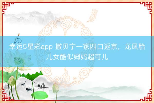 幸运5星彩app 撒贝宁一家四口返京，龙凤胎儿女酷似姆妈超可儿