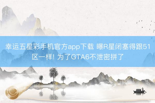 幸运五星彩手机官方app下载 曝R星闭塞得跟51区一样! 为了GTA6不泄密拼了