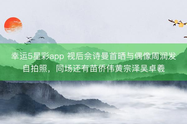 幸运5星彩app 视后佘诗曼首晒与偶像周润发自拍照，同场还有苗侨伟黄宗泽吴卓羲
