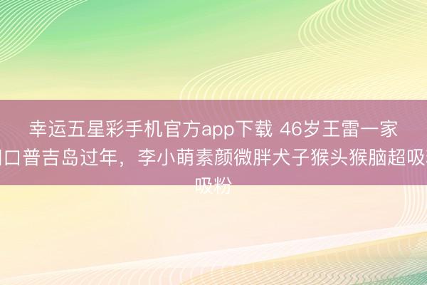 幸运五星彩手机官方app下载 46岁王雷一家四口普吉岛过年，李小萌素颜微胖犬子猴头猴脑超吸粉