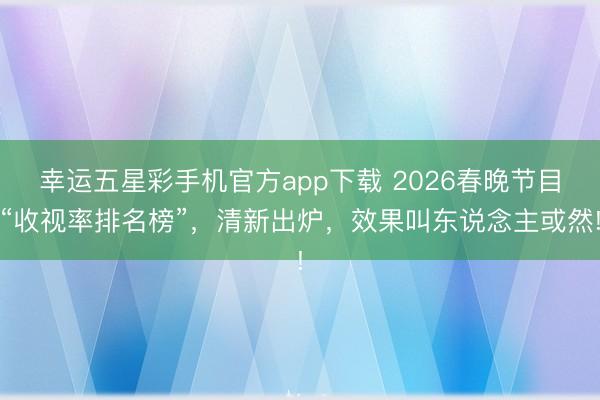 幸运五星彩手机官方app下载 2026春晚节目“收视率排名榜”,清新出炉,效果叫东说念主或然!