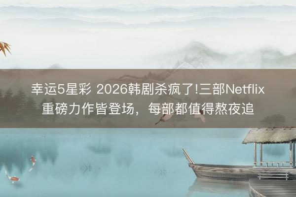 幸运5星彩 2026韩剧杀疯了!三部Netflix重磅力作皆登场，每部都值得熬夜追