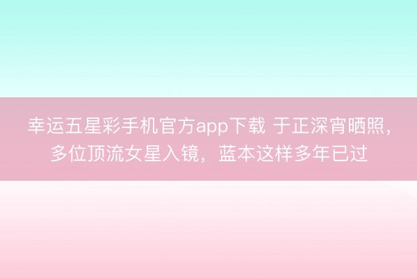 幸运五星彩手机官方app下载 于正深宵晒照，多位顶流女星入镜，蓝本这样多年已过