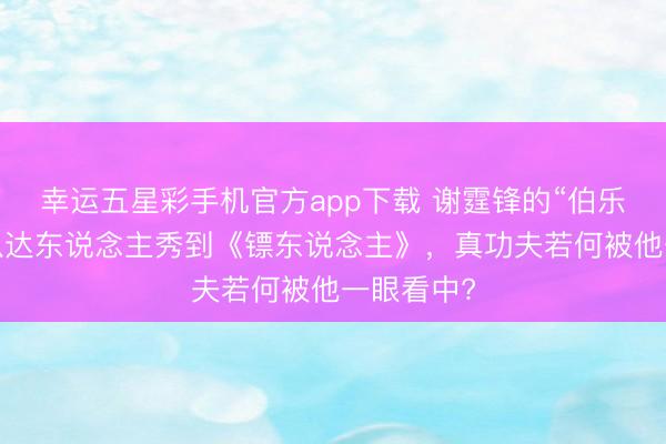 幸运五星彩手机官方app下载 谢霆锋的“伯乐之眼”：从达东说念主秀到《镖东说念主》，真功夫若何被他一眼看中?