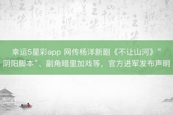 幸运5星彩app 网传杨洋新剧《不让山河》“阴阳脚本”、副角暗里加戏等，官方进军发布声明