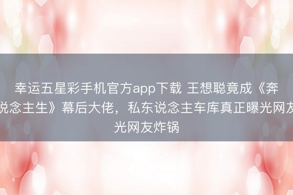 幸运五星彩手机官方app下载 王想聪竟成《奔驰东说念主生》幕后大佬，私东说念主车库真正曝光网友炸锅