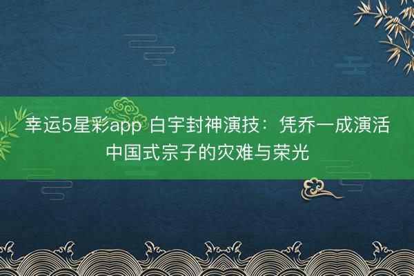 幸运5星彩app 白宇封神演技：凭乔一成演活中国式宗子的灾难与荣光