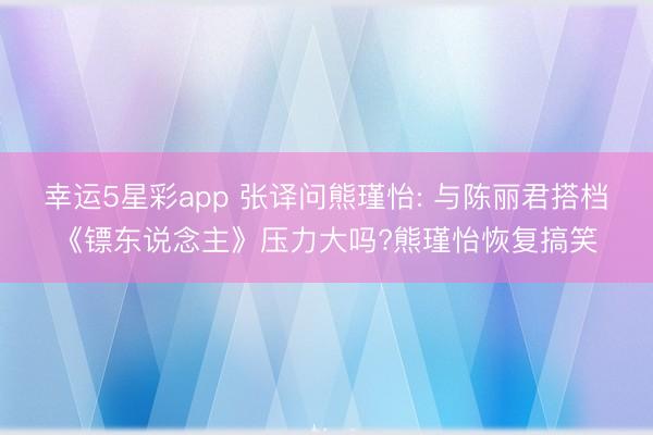 幸运5星彩app 张译问熊瑾怡: 与陈丽君搭档《镖东说念主》压力大吗?熊瑾怡恢复搞笑