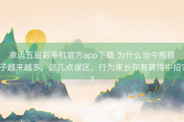 幸运五星彩手机官方app下载 为什么当今熊孩子越来越多,这几点误区,行为家长你有莫得中招?
