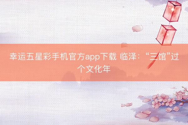 幸运五星彩手机官方app下载 临泽:“三馆”过个文化年