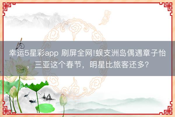 幸运5星彩app 刷屏全网!蜈支洲岛偶遇章子怡，三亚这个春节，明星比旅客还多?