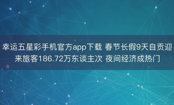 幸运五星彩手机官方app下载 春节长假9天自贡迎来旅客186.72万东谈主次 夜间经济成热门