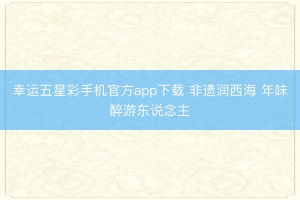 幸运五星彩手机官方app下载 非遗润西海 年味醉游东说念主