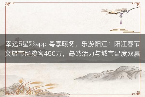 幸运5星彩app 粤享暖冬，乐游阳江：阳江春节文旅市场揽客450万，蓦然活力与城市温度双赢