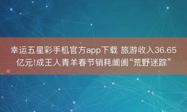 幸运五星彩手机官方app下载 旅游收入36.65亿元!成王人青羊春节销耗阛阓“荒野迷踪”