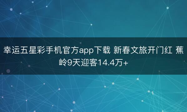 幸运五星彩手机官方app下载 新春文旅开门红 蕉岭9天迎客14.4万+