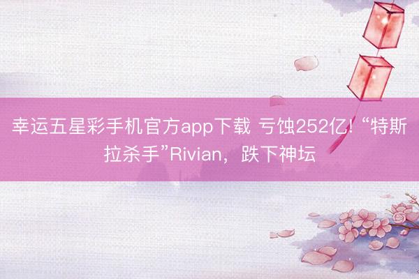 幸运五星彩手机官方app下载 亏蚀252亿! “特斯拉杀手”Rivian，跌下神坛