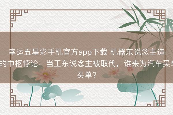 幸运五星彩手机官方app下载 机器东说念主造车的中枢悖论：当工东说念主被取代，谁来为汽车买单?