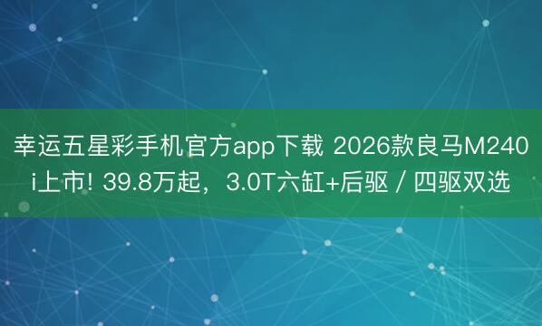 幸运五星彩手机官方app下载 2026款良马M240i上市! 39.8万起，3.0T六缸+后驱／四驱双选