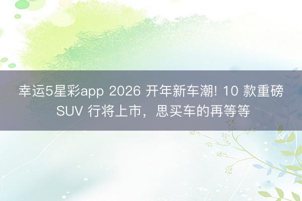 幸运5星彩app 2026 开年新车潮! 10 款重磅 SUV 行将上市，思买车的再等等