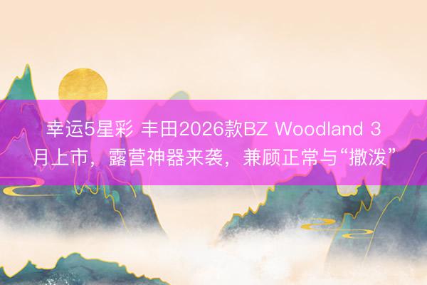 幸运5星彩 丰田2026款BZ Woodland 3月上市，露营神器来袭，兼顾正常与“撒泼”