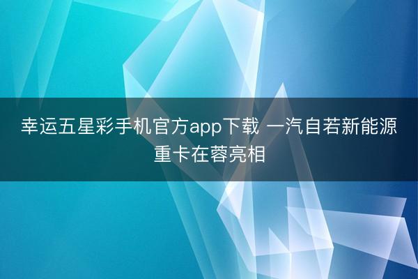 幸运五星彩手机官方app下载 一汽自若新能源重卡在蓉亮相