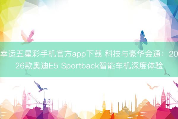 幸运五星彩手机官方app下载 科技与豪华会通:2026款奥迪E5 Sportback智能车机深度体验