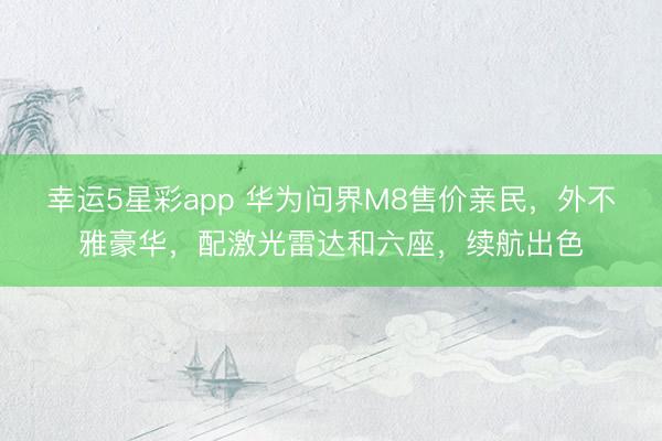 幸运5星彩app 华为问界M8售价亲民,外不雅豪华,配激光雷达和六座,续航出色
