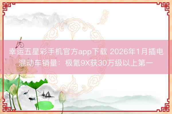幸运五星彩手机官方app下载 2026年1月插电混动车销量:极氪9X获30万级以上第一