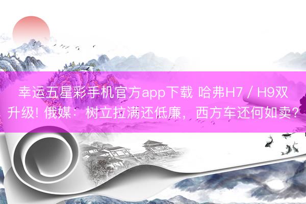 幸运五星彩手机官方app下载 哈弗H7／H9双升级! 俄媒：树立拉满还低廉，西方车还何如卖?