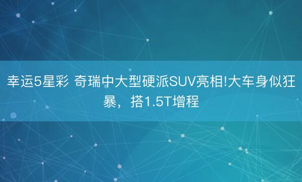 幸运5星彩 奇瑞中大型硬派SUV亮相!大车身似狂暴，搭1.5T增程