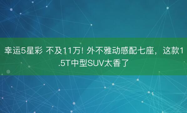 幸运5星彩 不及11万! 外不雅动感配七座，这款1.5T中型SUV太香了