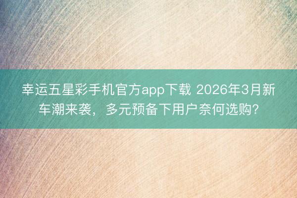 幸运五星彩手机官方app下载 2026年3月新车潮来袭，多元预备下用户奈何选购?
