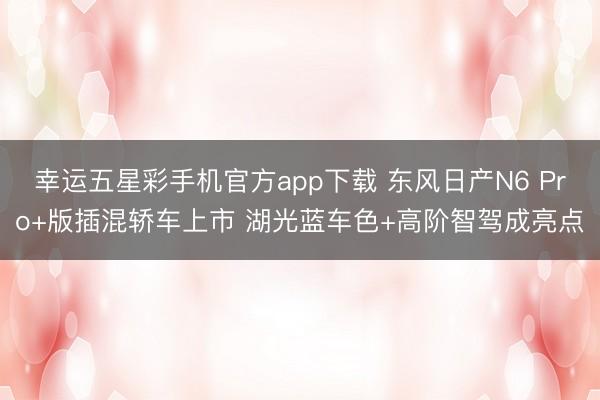 幸运五星彩手机官方app下载 东风日产N6 Pro+版插混轿车上市 湖光蓝车色+高阶智驾成亮点