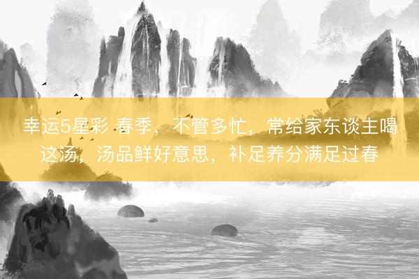 幸运5星彩 春季，不管多忙，常给家东谈主喝这汤，汤品鲜好意思，补足养分满足过春